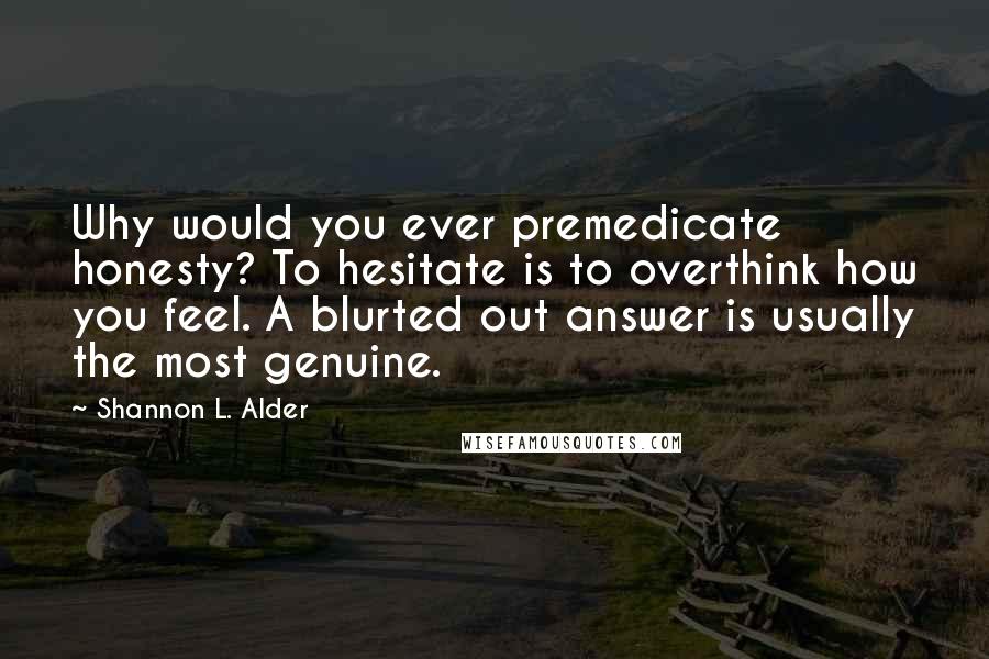 Shannon L. Alder Quotes: Why would you ever premedicate honesty? To hesitate is to overthink how you feel. A blurted out answer is usually the most genuine.