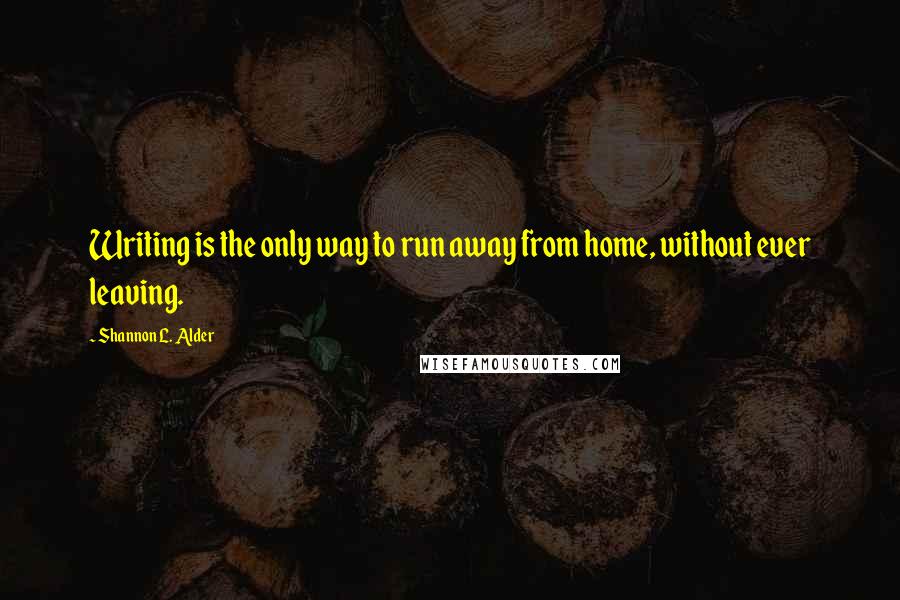 Shannon L. Alder Quotes: Writing is the only way to run away from home, without ever leaving.