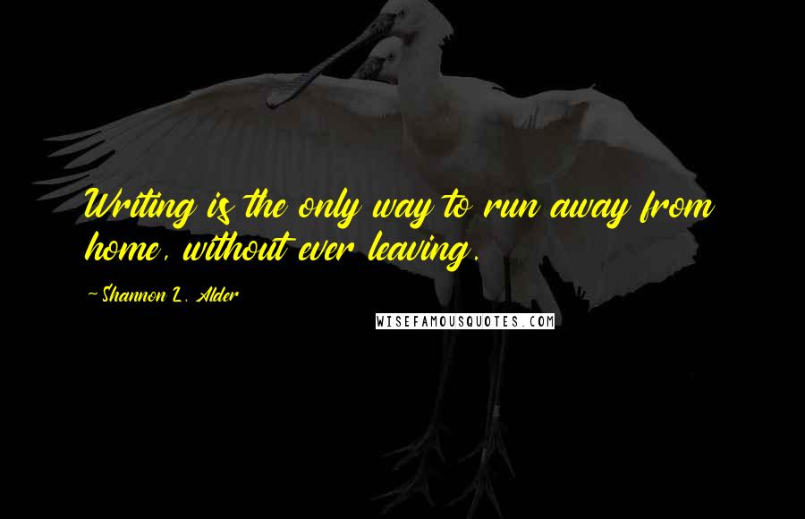 Shannon L. Alder Quotes: Writing is the only way to run away from home, without ever leaving.
