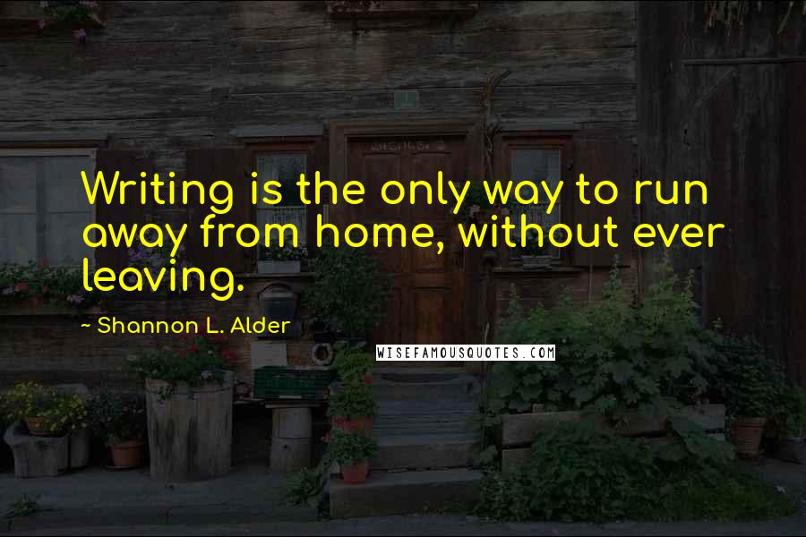 Shannon L. Alder Quotes: Writing is the only way to run away from home, without ever leaving.