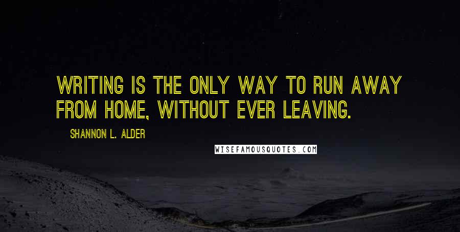 Shannon L. Alder Quotes: Writing is the only way to run away from home, without ever leaving.