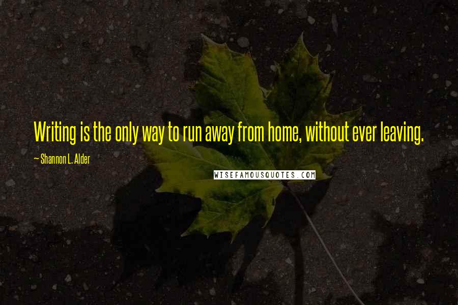 Shannon L. Alder Quotes: Writing is the only way to run away from home, without ever leaving.