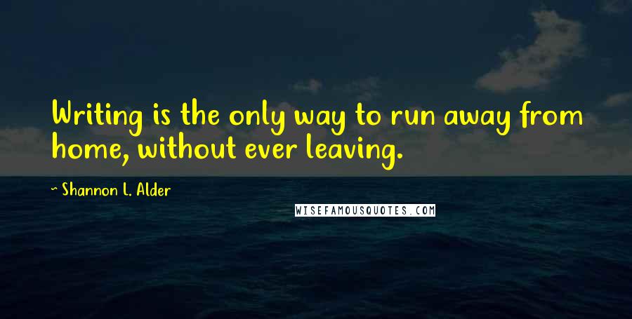 Shannon L. Alder Quotes: Writing is the only way to run away from home, without ever leaving.