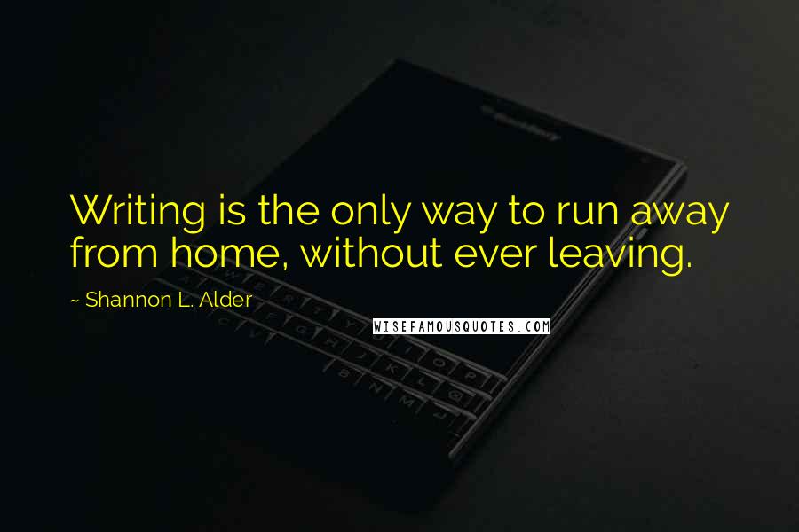 Shannon L. Alder Quotes: Writing is the only way to run away from home, without ever leaving.