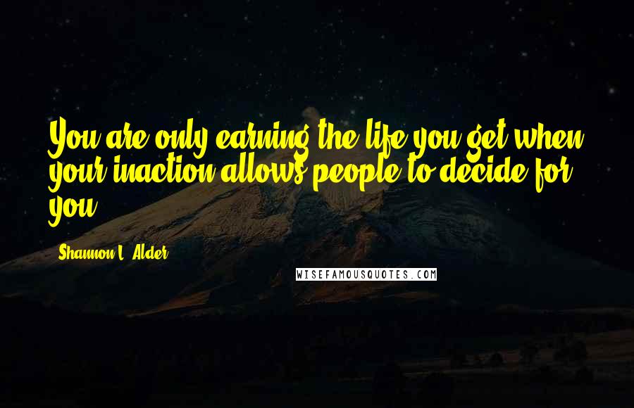 Shannon L. Alder Quotes: You are only earning the life you get when your inaction allows people to decide for you.