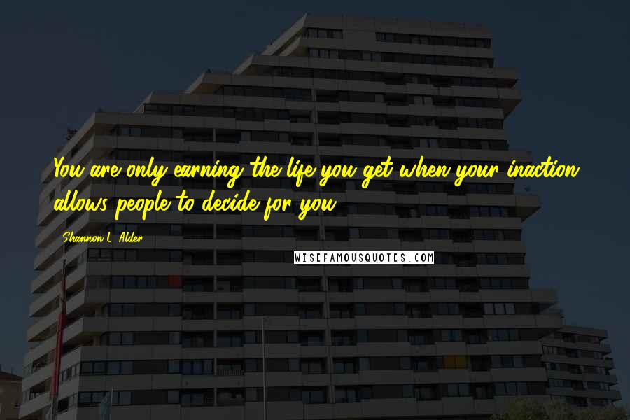 Shannon L. Alder Quotes: You are only earning the life you get when your inaction allows people to decide for you.