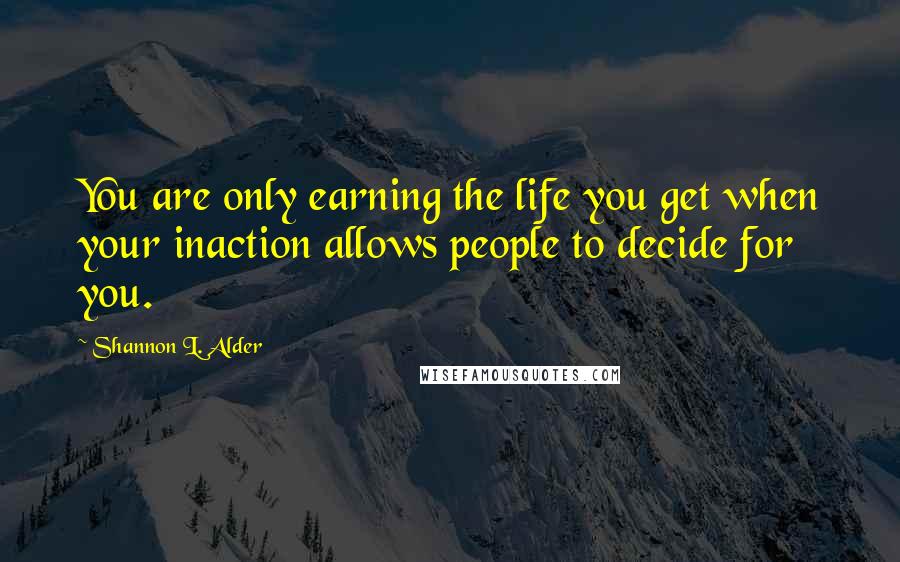 Shannon L. Alder Quotes: You are only earning the life you get when your inaction allows people to decide for you.
