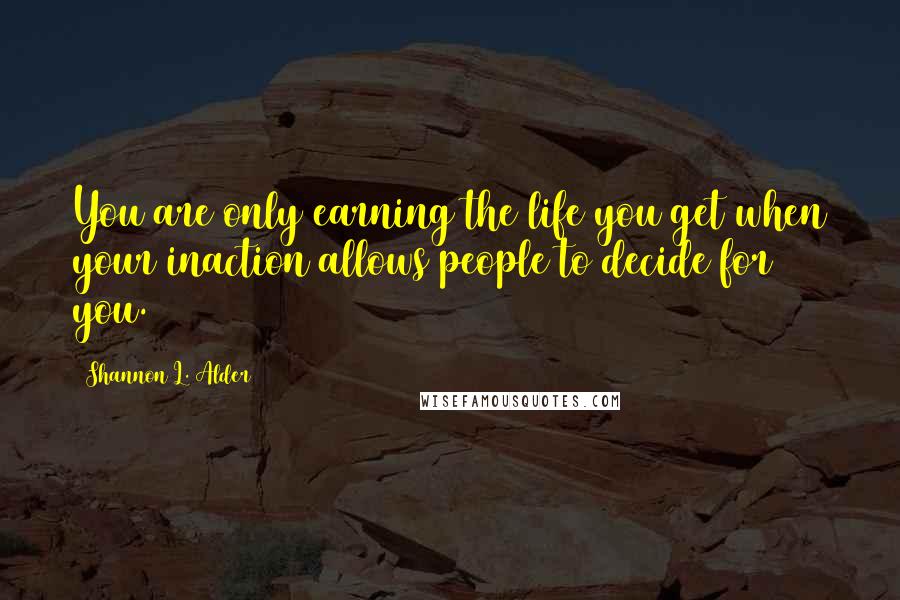 Shannon L. Alder Quotes: You are only earning the life you get when your inaction allows people to decide for you.
