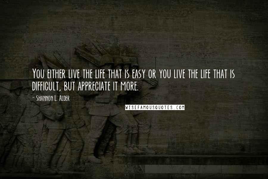 Shannon L. Alder Quotes: You either live the life that is easy or you live the life that is difficult, but appreciate it more.