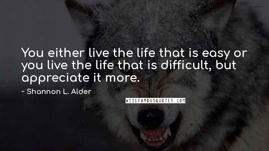 Shannon L. Alder Quotes: You either live the life that is easy or you live the life that is difficult, but appreciate it more.