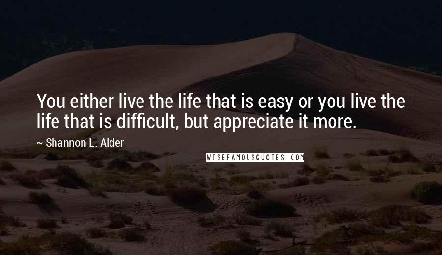 Shannon L. Alder Quotes: You either live the life that is easy or you live the life that is difficult, but appreciate it more.