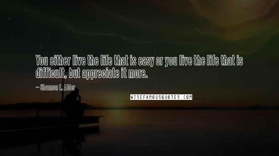 Shannon L. Alder Quotes: You either live the life that is easy or you live the life that is difficult, but appreciate it more.