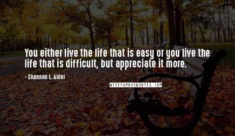 Shannon L. Alder Quotes: You either live the life that is easy or you live the life that is difficult, but appreciate it more.