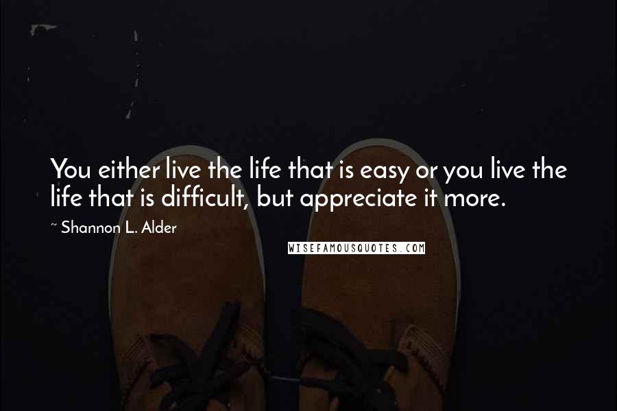 Shannon L. Alder Quotes: You either live the life that is easy or you live the life that is difficult, but appreciate it more.