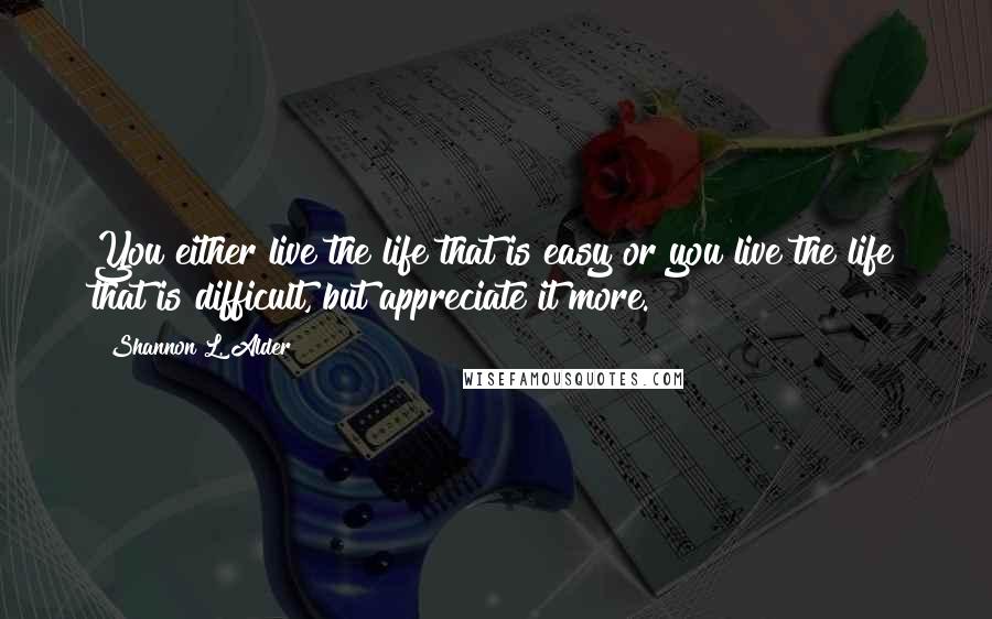 Shannon L. Alder Quotes: You either live the life that is easy or you live the life that is difficult, but appreciate it more.