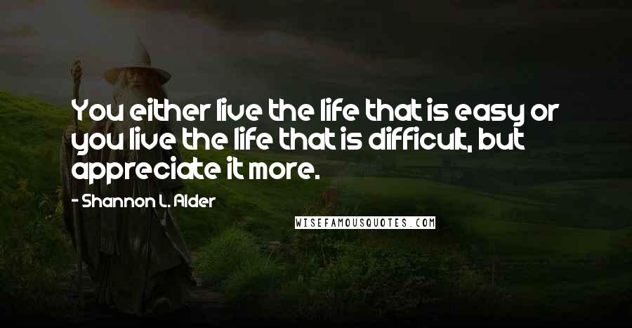 Shannon L. Alder Quotes: You either live the life that is easy or you live the life that is difficult, but appreciate it more.