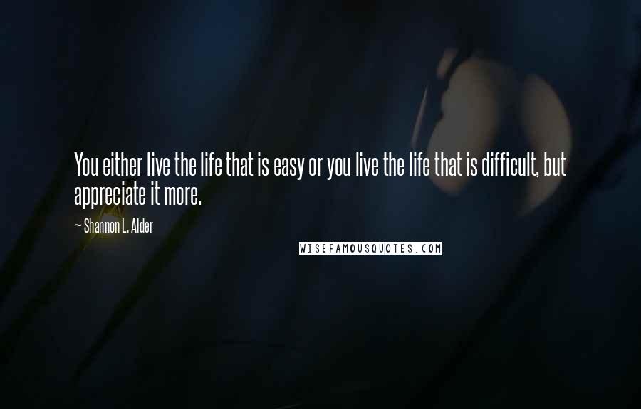 Shannon L. Alder Quotes: You either live the life that is easy or you live the life that is difficult, but appreciate it more.