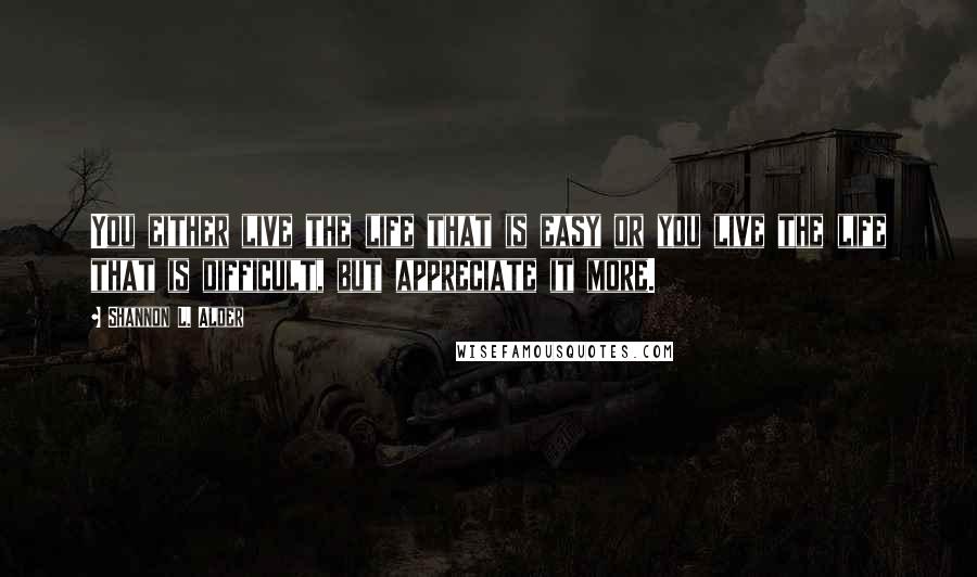 Shannon L. Alder Quotes: You either live the life that is easy or you live the life that is difficult, but appreciate it more.