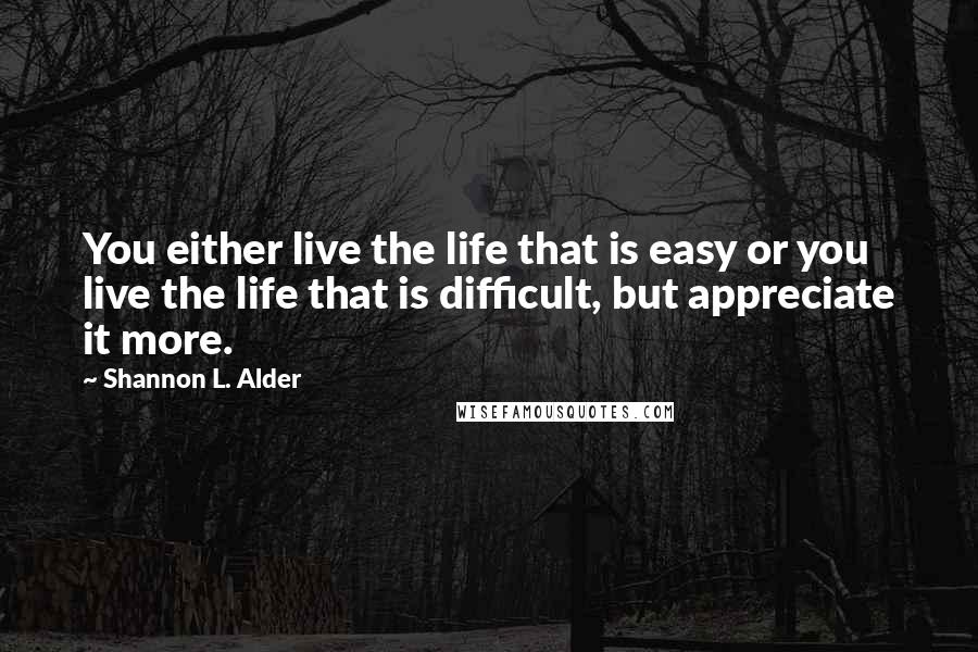 Shannon L. Alder Quotes: You either live the life that is easy or you live the life that is difficult, but appreciate it more.
