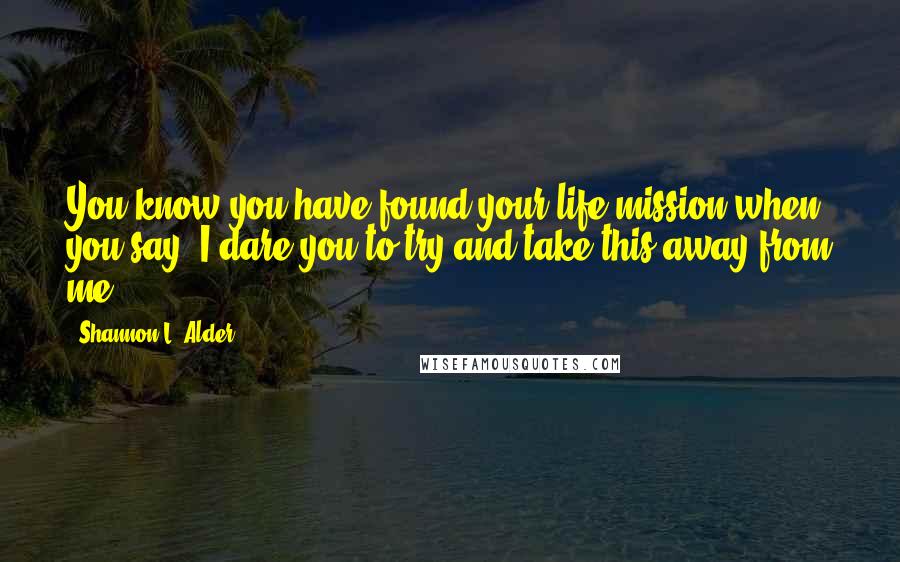 Shannon L. Alder Quotes: You know you have found your life mission when you say, I dare you to try and take this away from me.