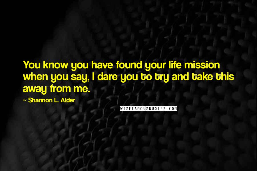 Shannon L. Alder Quotes: You know you have found your life mission when you say, I dare you to try and take this away from me.