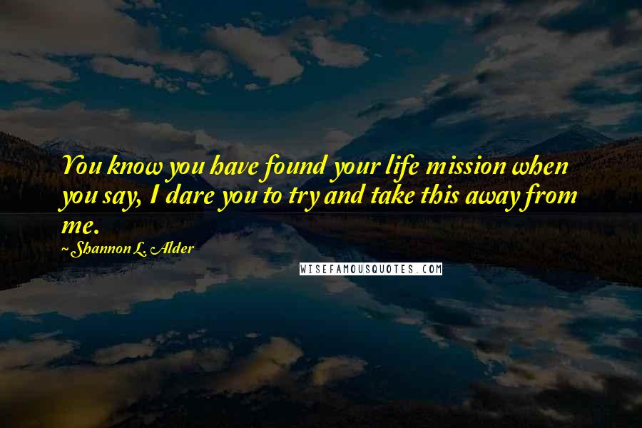 Shannon L. Alder Quotes: You know you have found your life mission when you say, I dare you to try and take this away from me.