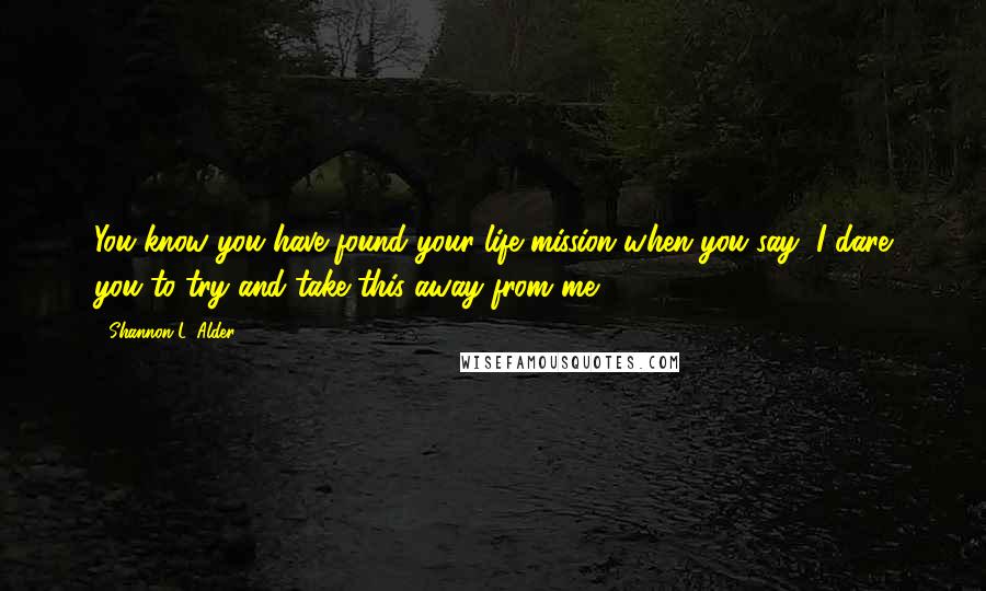 Shannon L. Alder Quotes: You know you have found your life mission when you say, I dare you to try and take this away from me.