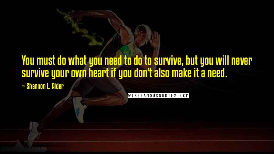 Shannon L. Alder Quotes: You must do what you need to do to survive, but you will never survive your own heart if you don't also make it a need.