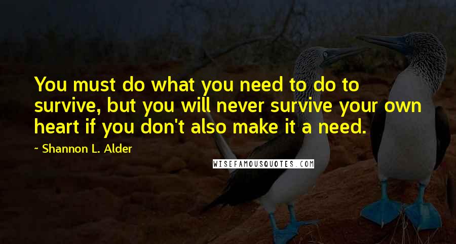 Shannon L. Alder Quotes: You must do what you need to do to survive, but you will never survive your own heart if you don't also make it a need.