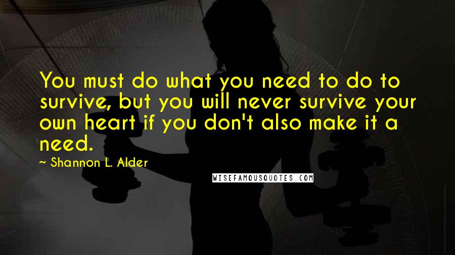 Shannon L. Alder Quotes: You must do what you need to do to survive, but you will never survive your own heart if you don't also make it a need.