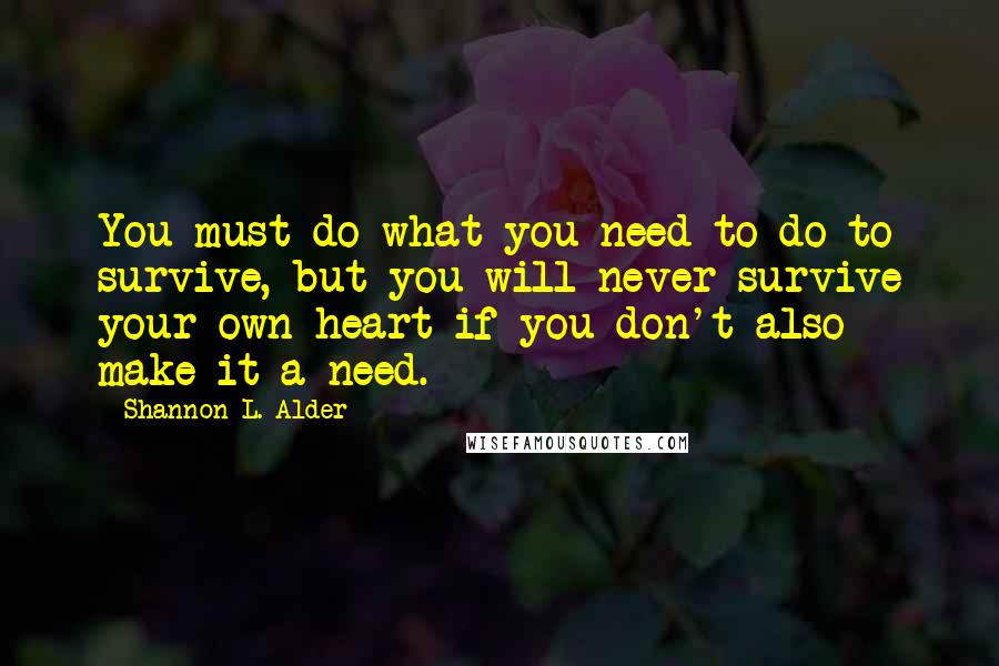 Shannon L. Alder Quotes: You must do what you need to do to survive, but you will never survive your own heart if you don't also make it a need.