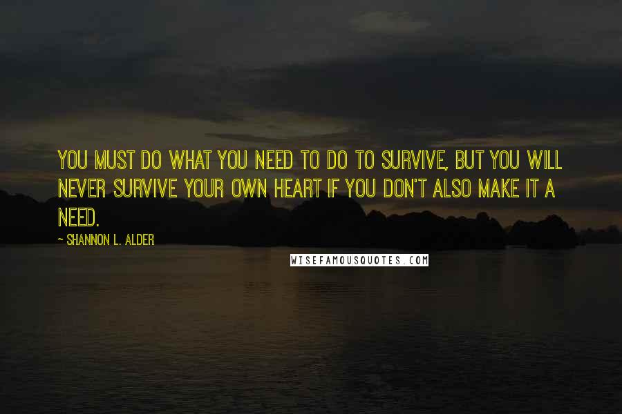 Shannon L. Alder Quotes: You must do what you need to do to survive, but you will never survive your own heart if you don't also make it a need.