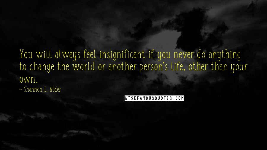 Shannon L. Alder Quotes: You will always feel insignificant if you never do anything to change the world or another person's life, other than your own.