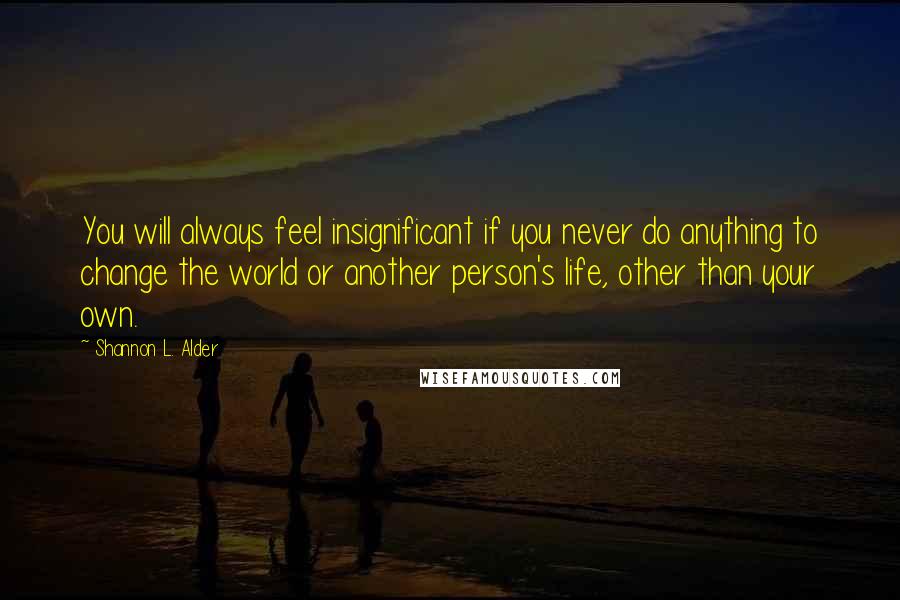 Shannon L. Alder Quotes: You will always feel insignificant if you never do anything to change the world or another person's life, other than your own.