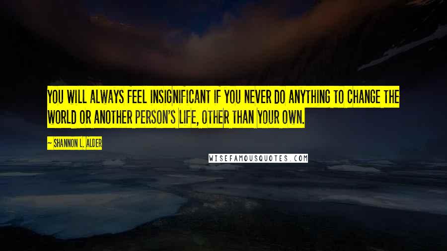 Shannon L. Alder Quotes: You will always feel insignificant if you never do anything to change the world or another person's life, other than your own.