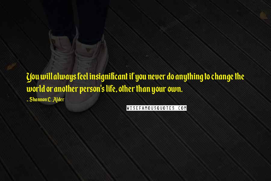 Shannon L. Alder Quotes: You will always feel insignificant if you never do anything to change the world or another person's life, other than your own.