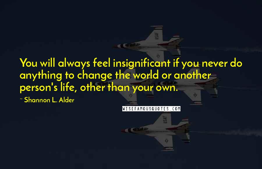 Shannon L. Alder Quotes: You will always feel insignificant if you never do anything to change the world or another person's life, other than your own.