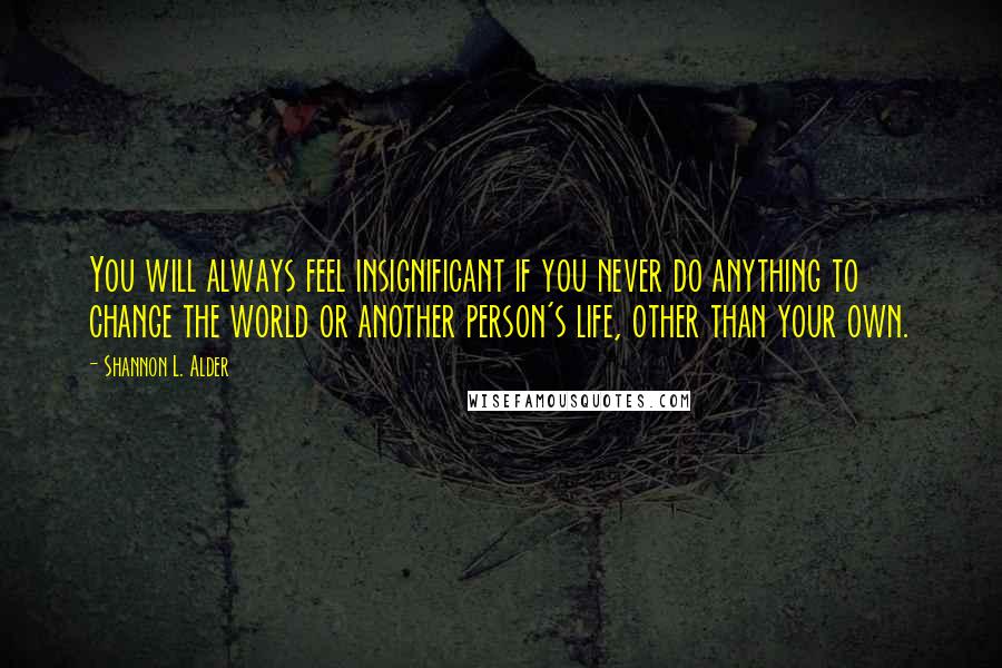 Shannon L. Alder Quotes: You will always feel insignificant if you never do anything to change the world or another person's life, other than your own.