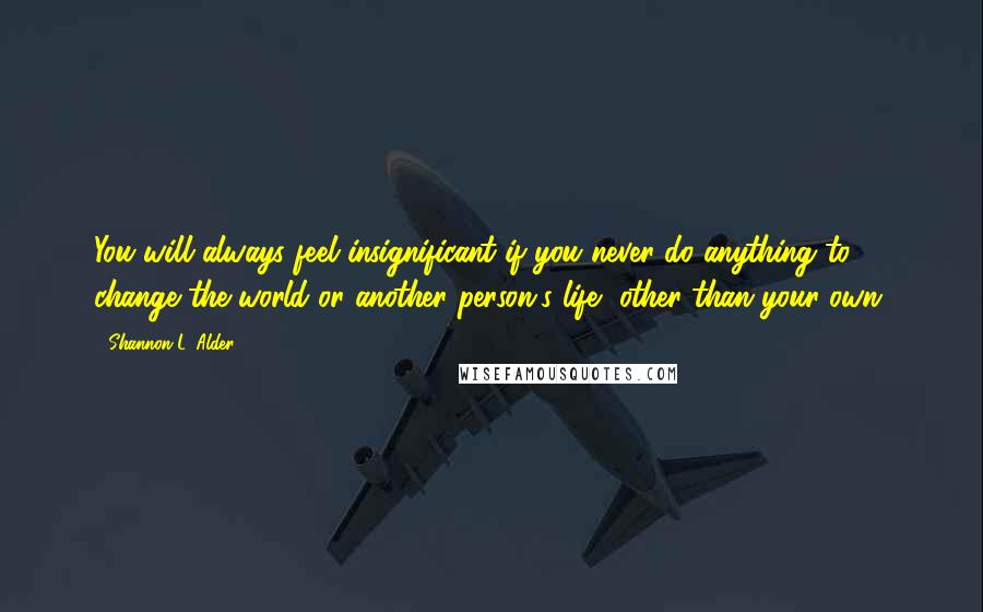 Shannon L. Alder Quotes: You will always feel insignificant if you never do anything to change the world or another person's life, other than your own.