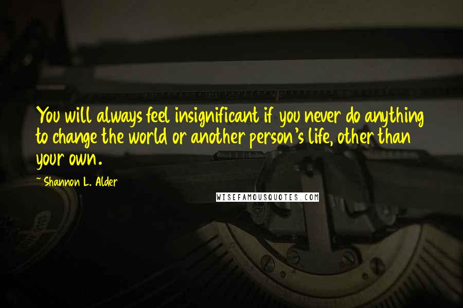 Shannon L. Alder Quotes: You will always feel insignificant if you never do anything to change the world or another person's life, other than your own.