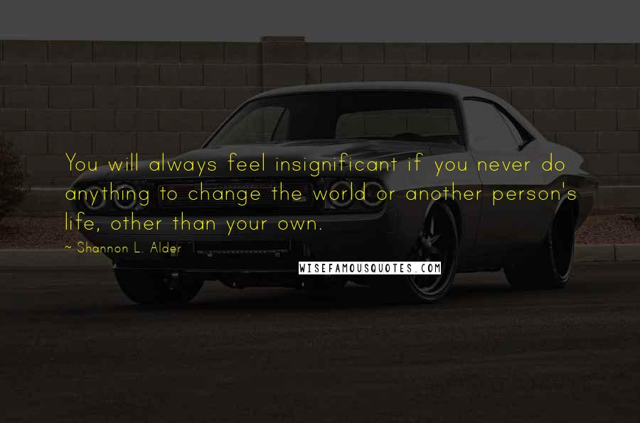 Shannon L. Alder Quotes: You will always feel insignificant if you never do anything to change the world or another person's life, other than your own.