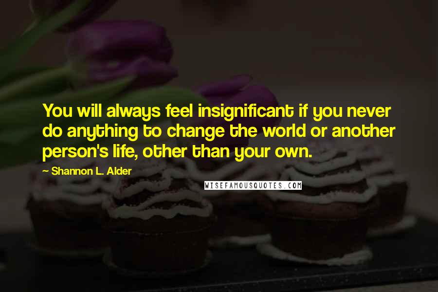 Shannon L. Alder Quotes: You will always feel insignificant if you never do anything to change the world or another person's life, other than your own.