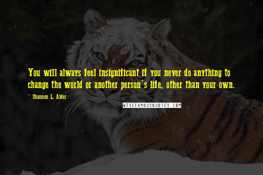 Shannon L. Alder Quotes: You will always feel insignificant if you never do anything to change the world or another person's life, other than your own.