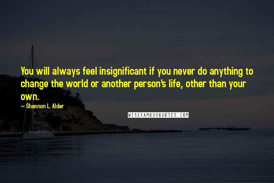 Shannon L. Alder Quotes: You will always feel insignificant if you never do anything to change the world or another person's life, other than your own.