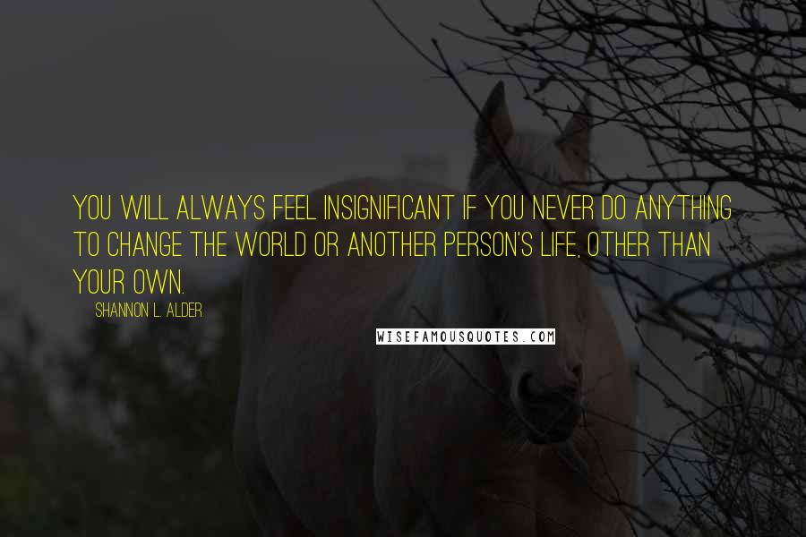 Shannon L. Alder Quotes: You will always feel insignificant if you never do anything to change the world or another person's life, other than your own.