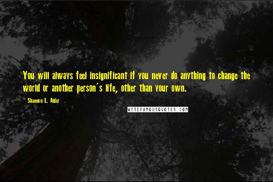 Shannon L. Alder Quotes: You will always feel insignificant if you never do anything to change the world or another person's life, other than your own.