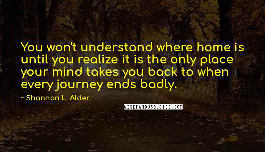 Shannon L. Alder Quotes: You won't understand where home is until you realize it is the only place your mind takes you back to when every journey ends badly.