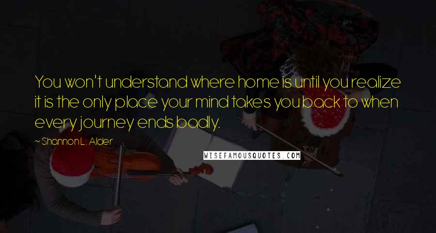Shannon L. Alder Quotes: You won't understand where home is until you realize it is the only place your mind takes you back to when every journey ends badly.