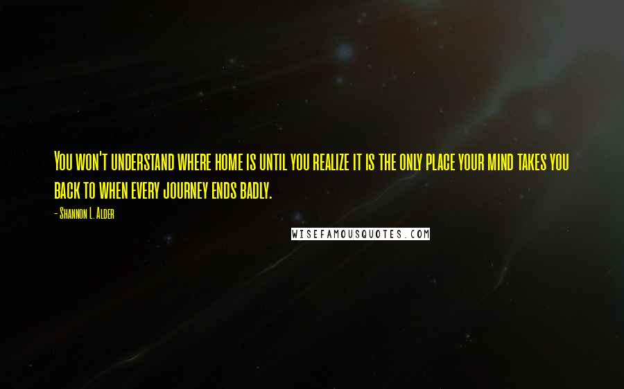 Shannon L. Alder Quotes: You won't understand where home is until you realize it is the only place your mind takes you back to when every journey ends badly.