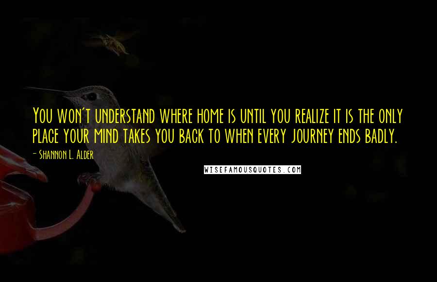 Shannon L. Alder Quotes: You won't understand where home is until you realize it is the only place your mind takes you back to when every journey ends badly.